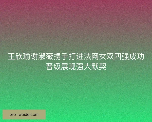 王欣瑜谢淑薇携手打进法网女双四强成功晋级展现强大默契 王欣瑜谢淑薇携手打进法网女双四强成功晋级展现强大默契