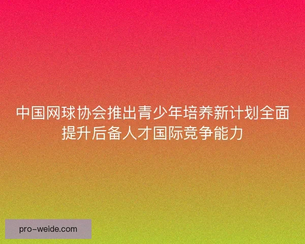 中国网球协会推出青少年培养新计划全面提升后备人才国际竞争能力 中国网球协会推出青少年培养新计划全面提升后备人才国际竞争能力