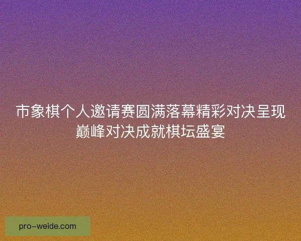 市象棋个人邀请赛圆满落幕精彩对决呈现巅峰对决成就棋坛盛宴 市象棋个人邀请赛圆满落幕精彩对决呈现巅峰对决成就棋坛盛宴
