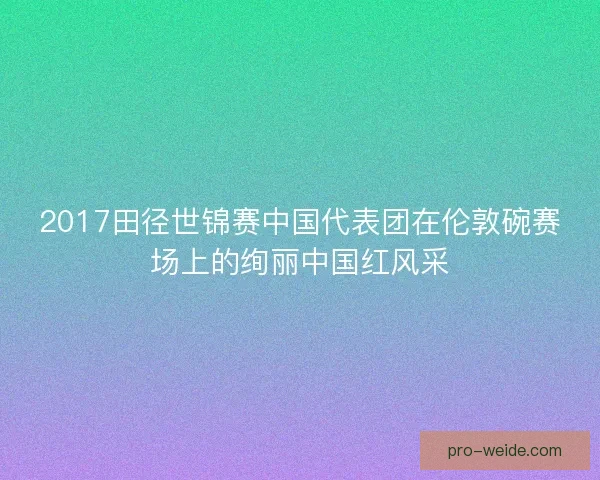 2017田径世锦赛中国代表团在伦敦碗赛场上的绚丽中国红风采