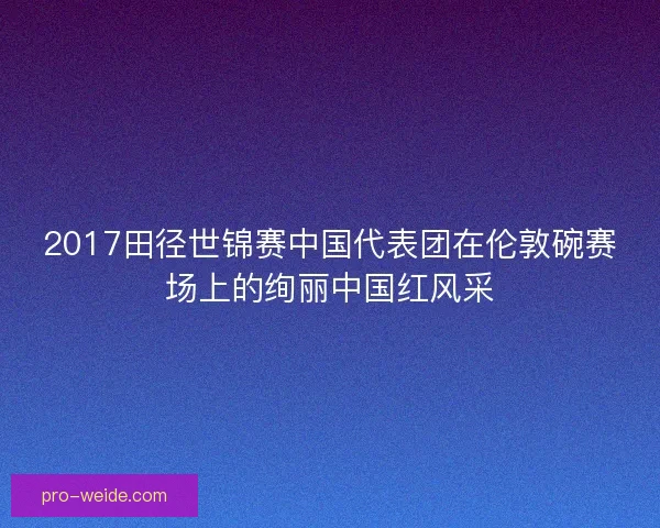 2017田径世锦赛中国代表团在伦敦碗赛场上的绚丽中国红风采 2017田径世锦赛中国代表团在伦敦碗赛场上的绚丽中国红风采