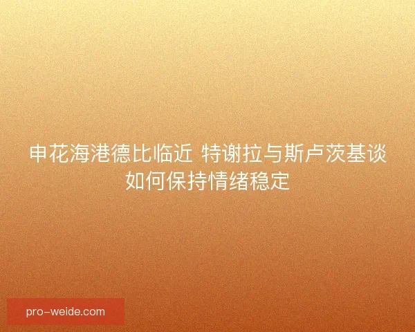 申花海港德比临近 特谢拉与斯卢茨基谈如何保持情绪稳定