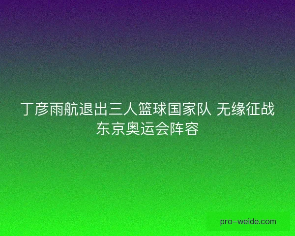 丁彦雨航退出三人篮球国家队 无缘征战东京奥运会阵容