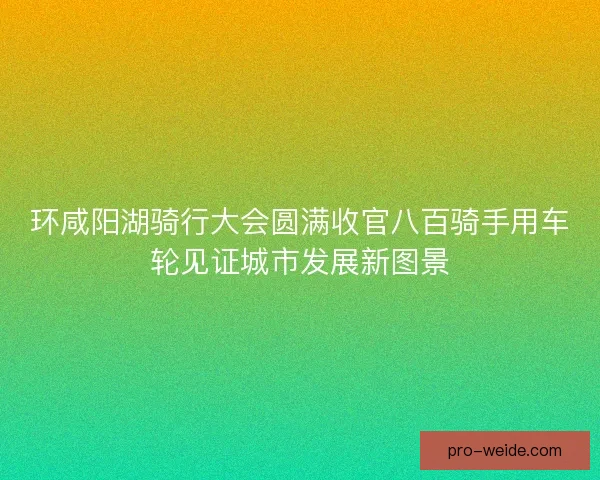 环咸阳湖骑行大会圆满收官八百骑手用车轮见证城市发展新图景