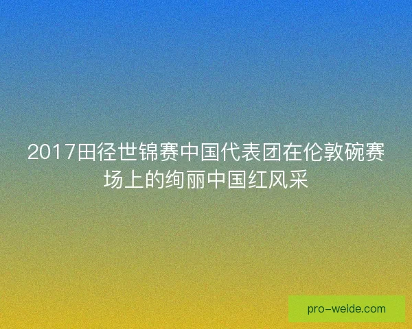 2017田径世锦赛中国代表团在伦敦碗赛场上的绚丽中国红风采 2017田径世锦赛中国代表团在伦敦碗赛场上的绚丽中国红风采